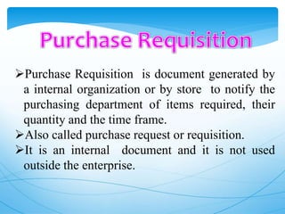 Purchase Requisition is document generated by
a internal organization or by store to notify the
purchasing department of items required, their
quantity and the time frame.
Also called purchase request or requisition.
It is an internal document and it is not used
outside the enterprise.
 