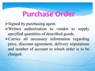 Signed by purchasing agent.
Written authorization to vendor to supply
specified quantities of described goods.
Carries all necessary information regarding
price, discount agreement, delivery stipulations
and number of account to which order is to be
charged.
 