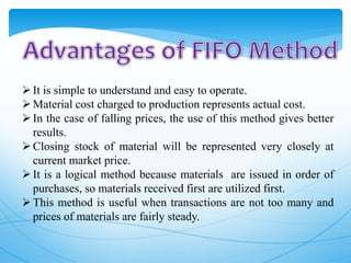 It is simple to understand and easy to operate.
Material cost charged to production represents actual cost.
In the case of falling prices, the use of this method gives better
results.
Closing stock of material will be represented very closely at
current market price.
It is a logical method because materials are issued in order of
purchases, so materials received first are utilized first.
This method is useful when transactions are not too many and
prices of materials are fairly steady.
 