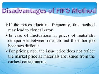 If the prices fluctuate frequently, this method
may lead to clerical error.
In case of fluctuations in prices of materials,
comparison between one job and the other job
becomes difficult.
For pricing rise, the issue price does not reflect
the market price as materials are issued from the
earliest consignments.
 