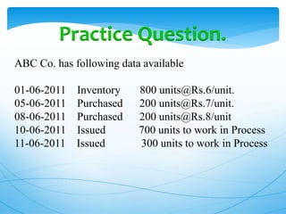 Practice Question.
ABC Co. has following data available
01-06-2011 Inventory 800 units@Rs.6/unit.
05-06-2011 Purchased 200 units@Rs.7/unit.
08-06-2011 Purchased 200 units@Rs.8/unit
10-06-2011 Issued 700 units to work in Process
11-06-2011 Issued 300 units to work in Process
 