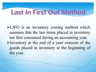 LIFO is an inventory costing method which
assumes that the last items placed in inventory
are first consumed during an accounting year.
Inventory at the end of a year consists of the
goods placed in inventory at the beginning of
the year.
 