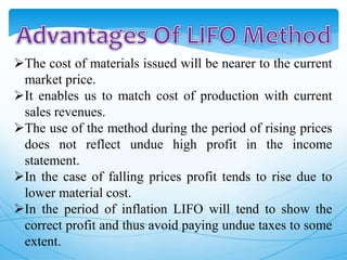 The cost of materials issued will be nearer to the current
market price.
It enables us to match cost of production with current
sales revenues.
The use of the method during the period of rising prices
does not reflect undue high profit in the income
statement.
In the case of falling prices profit tends to rise due to
lower material cost.
In the period of inflation LIFO will tend to show the
correct profit and thus avoid paying undue taxes to some
extent.
 