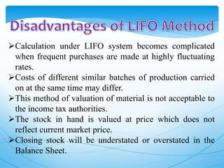 Calculation under LIFO system becomes complicated
when frequent purchases are made at highly fluctuating
rates.
Costs of different similar batches of production carried
on at the same time may differ.
This method of valuation of material is not acceptable to
the income tax authorities.
The stock in hand is valued at price which does not
reflect current market price.
Closing stock will be understated or overstated in the
Balance Sheet.
 