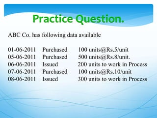 Practice Question.
ABC Co. has following data available
01-06-2011 Purchased 100 units@Rs.5/unit
05-06-2011 Purchased 500 units@Rs.8/unit.
06-06-2011 Issued 200 units to work in Process
07-06-2011 Purchased 100 units@Rs.10/unit
08-06-2011 Issued 300 units to work in Process
 