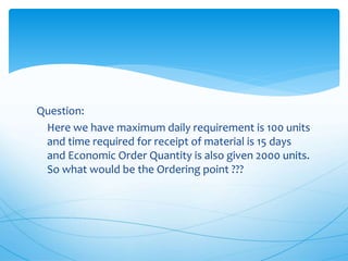 Question:
Here we have maximum daily requirement is 100 units
and time required for receipt of material is 15 days
and Economic Order Quantity is also given 2000 units.
So what would be the Ordering point ???
 