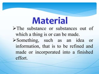 The substance or substances out of
which a thing is or can be made.
Something, such as an idea or
information, that is to be refined and
made or incorporated into a finished
effort.
 