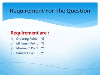 Requirement are :
1) Ordering Point ???
2) Minimum Point ???
3) Maximum Point ???
4) Danger Level ???
 