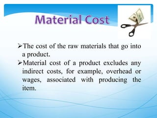 The cost of the raw materials that go into
a product.
Material cost of a product excludes any
indirect costs, for example, overhead or
wages, associated with producing the
item.
 