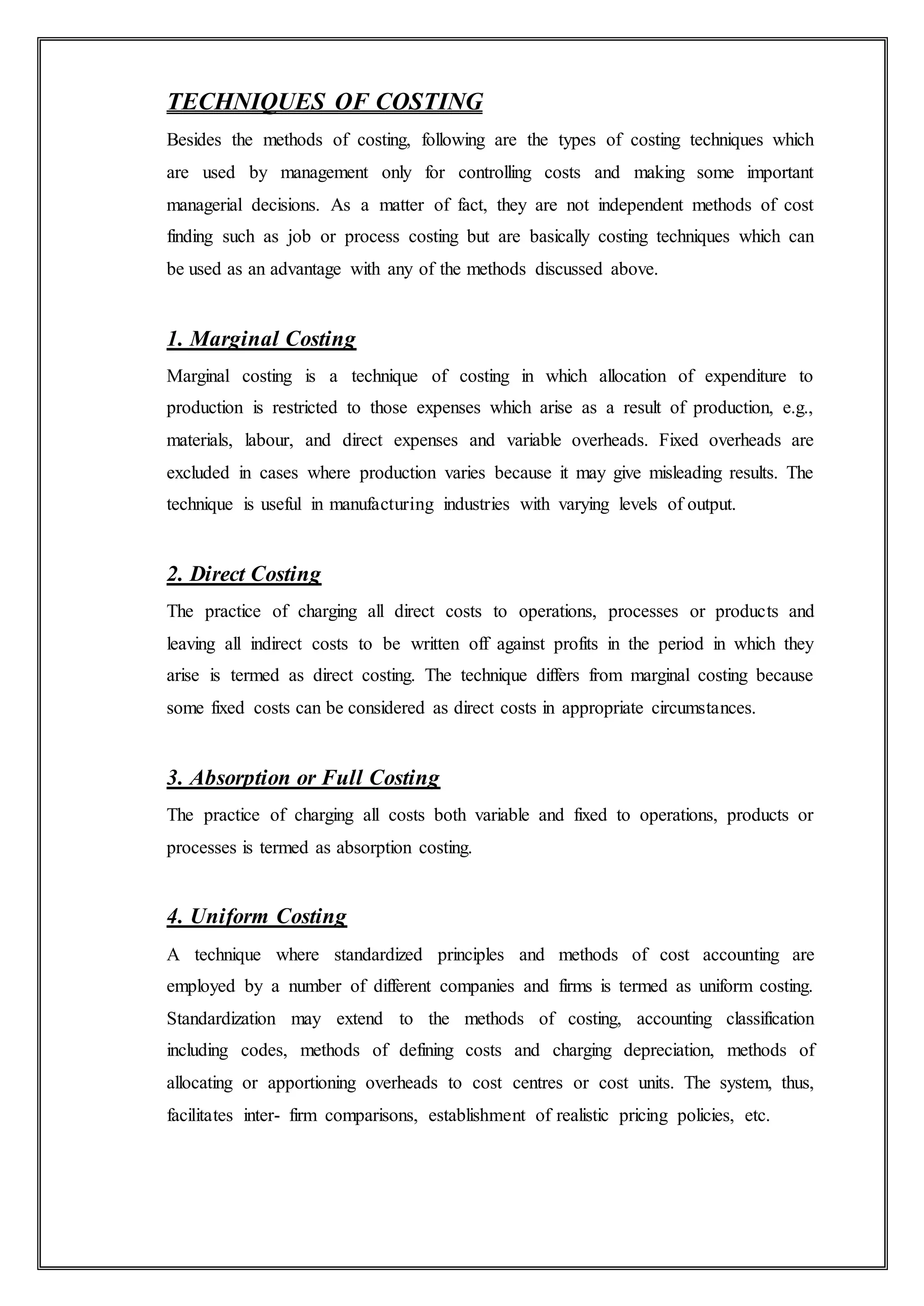 TECHNIQUES OF COSTING
Besides the methods of costing, following are the types of costing techniques which
are used by management only for controlling costs and making some important
managerial decisions. As a matter of fact, they are not independent methods of cost
finding such as job or process costing but are basically costing techniques which can
be used as an advantage with any of the methods discussed above.
1. Marginal Costing
Marginal costing is a technique of costing in which allocation of expenditure to
production is restricted to those expenses which arise as a result of production, e.g.,
materials, labour, and direct expenses and variable overheads. Fixed overheads are
excluded in cases where production varies because it may give misleading results. The
technique is useful in manufacturing industries with varying levels of output.
2. Direct Costing
The practice of charging all direct costs to operations, processes or products and
leaving all indirect costs to be written off against profits in the period in which they
arise is termed as direct costing. The technique differs from marginal costing because
some fixed costs can be considered as direct costs in appropriate circumstances.
3. Absorption or Full Costing
The practice of charging all costs both variable and fixed to operations, products or
processes is termed as absorption costing.
4. Uniform Costing
A technique where standardized principles and methods of cost accounting are
employed by a number of different companies and firms is termed as uniform costing.
Standardization may extend to the methods of costing, accounting classification
including codes, methods of defining costs and charging depreciation, methods of
allocating or apportioning overheads to cost centres or cost units. The system, thus,
facilitates inter- firm comparisons, establishment of realistic pricing policies, etc.
 