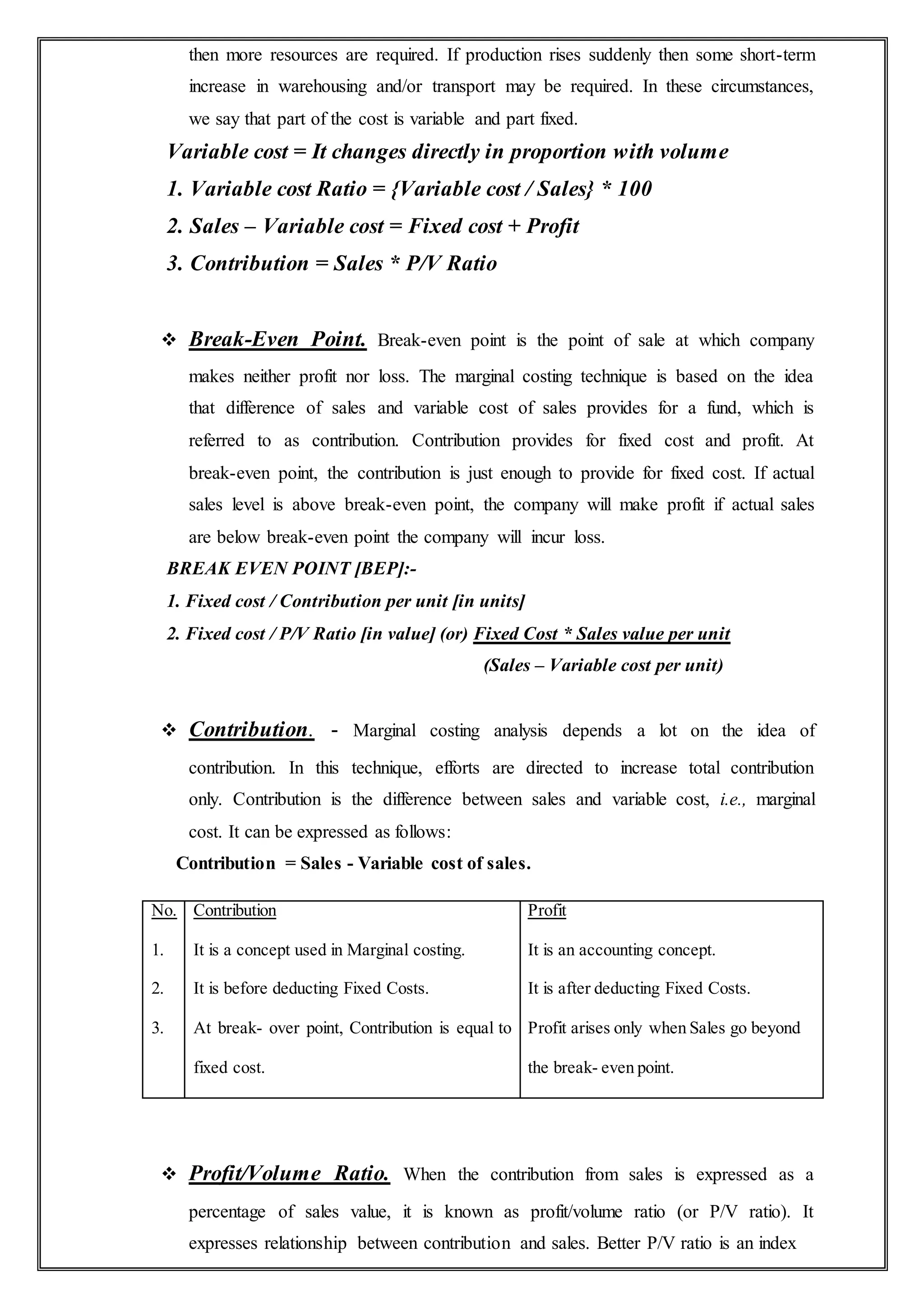 then more resources are required. If production rises suddenly then some short-term
increase in warehousing and/or transport may be required. In these circumstances,
we say that part of the cost is variable and part fixed.
Variable cost = It changes directly in proportion with volume
1. Variable cost Ratio = {Variable cost / Sales} * 100
2. Sales – Variable cost = Fixed cost + Profit
3. Contribution = Sales * P/V Ratio
 Break-Even Point. Break-even point is the point of sale at which company
makes neither profit nor loss. The marginal costing technique is based on the idea
that difference of sales and variable cost of sales provides for a fund, which is
referred to as contribution. Contribution provides for fixed cost and profit. At
break-even point, the contribution is just enough to provide for fixed cost. If actual
sales level is above break-even point, the company will make profit if actual sales
are below break-even point the company will incur loss.
BREAK EVEN POINT [BEP]:-
1. Fixed cost / Contribution per unit [in units]
2. Fixed cost / P/V Ratio [in value] (or) Fixed Cost * Sales value per unit
(Sales – Variable cost per unit)
 Contribution. - Marginal costing analysis depends a lot on the idea of
contribution. In this technique, efforts are directed to increase total contribution
only. Contribution is the difference between sales and variable cost, i.e., marginal
cost. It can be expressed as follows:
Contribution = Sales - Variable cost of sales.
No.
1.
2.
3.
Contribution
It is a concept used in Marginal costing.
It is before deducting Fixed Costs.
At break- over point, Contribution is equal to
fixed cost.
Profit
It is an accounting concept.
It is after deducting Fixed Costs.
Profit arises only when Sales go beyond
the break- even point.
 Profit/Volume Ratio. When the contribution from sales is expressed as a
percentage of sales value, it is known as profit/volume ratio (or P/V ratio). It
expresses relationship between contribution and sales. Better P/V ratio is an index
 