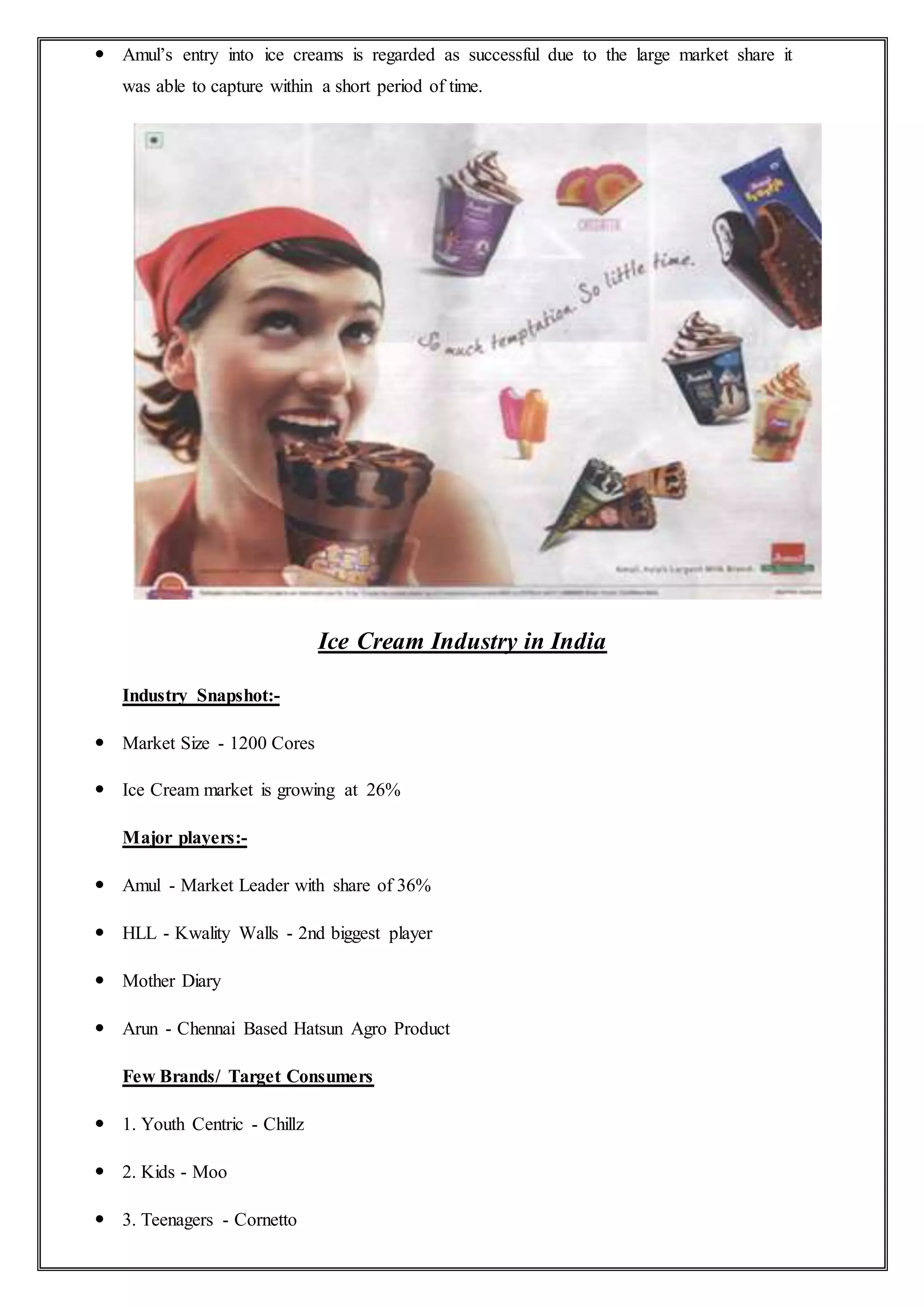  Amul’s entry into ice creams is regarded as successful due to the large market share it
was able to capture within a short period of time.
Ice Cream Industry in India
Industry Snapshot:-
 Market Size - 1200 Cores
 Ice Cream market is growing at 26%
Major players:-
 Amul - Market Leader with share of 36%
 HLL - Kwality Walls - 2nd biggest player
 Mother Diary
 Arun - Chennai Based Hatsun Agro Product
Few Brands/ Target Consumers
 1. Youth Centric - Chillz
 2. Kids - Moo
 3. Teenagers - Cornetto
 