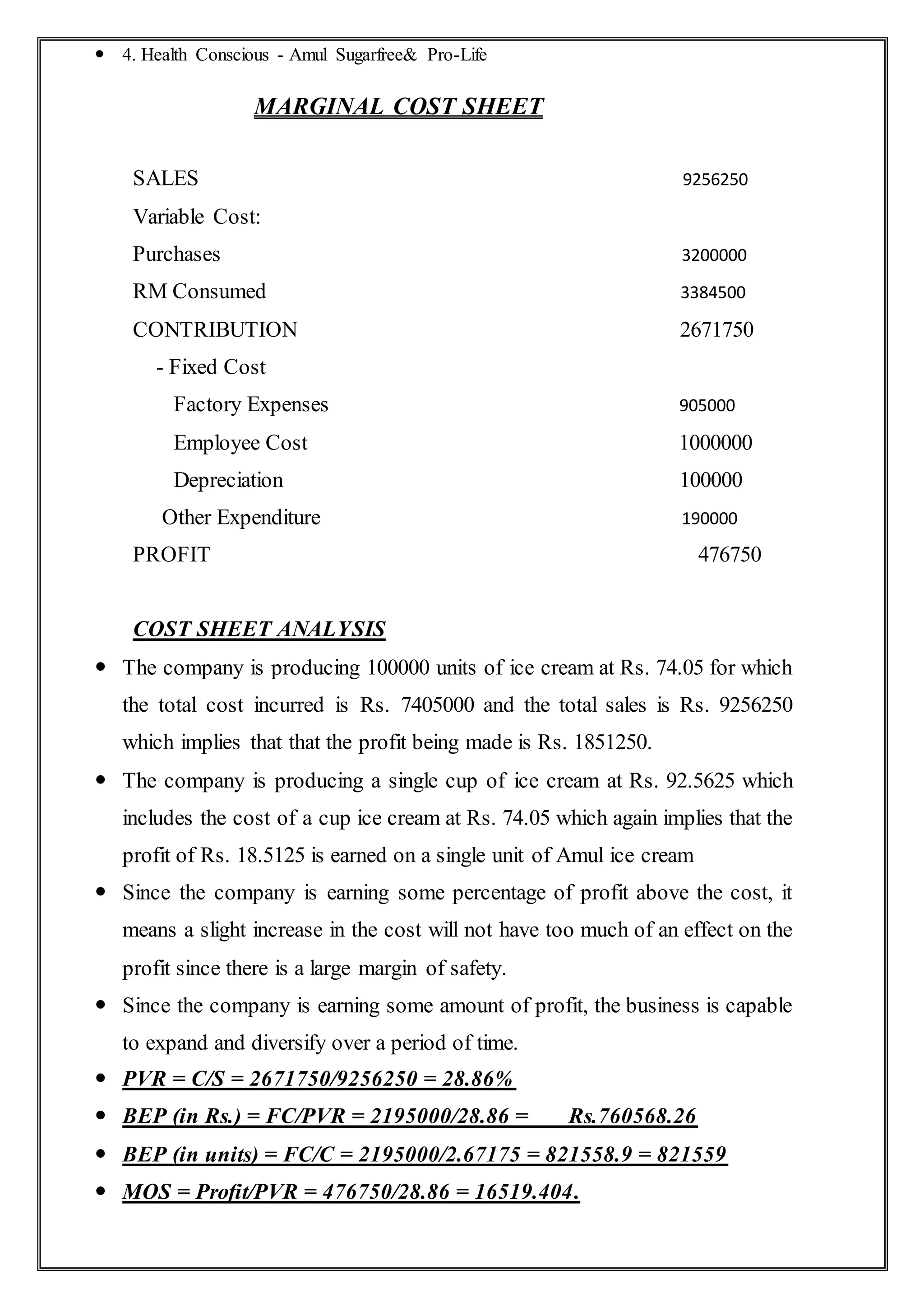  4. Health Conscious - Amul Sugarfree& Pro-Life
MARGINAL COST SHEET
SALES 9256250
Variable Cost:
Purchases 3200000
RM Consumed 3384500
CONTRIBUTION 2671750
- Fixed Cost
Factory Expenses 905000
Employee Cost 1000000
Depreciation 100000
Other Expenditure 190000
PROFIT 476750
COST SHEET ANALYSIS
 The company is producing 100000 units of ice cream at Rs. 74.05 for which
the total cost incurred is Rs. 7405000 and the total sales is Rs. 9256250
which implies that that the profit being made is Rs. 1851250.
 The company is producing a single cup of ice cream at Rs. 92.5625 which
includes the cost of a cup ice cream at Rs. 74.05 which again implies that the
profit of Rs. 18.5125 is earned on a single unit of Amul ice cream
 Since the company is earning some percentage of profit above the cost, it
means a slight increase in the cost will not have too much of an effect on the
profit since there is a large margin of safety.
 Since the company is earning some amount of profit, the business is capable
to expand and diversify over a period of time.
 PVR = C/S = 2671750/9256250 = 28.86%
 BEP (in Rs.) = FC/PVR = 2195000/28.86 = Rs.760568.26
 BEP (in units) = FC/C = 2195000/2.67175 = 821558.9 = 821559
 MOS = Profit/PVR = 476750/28.86 = 16519.404.
 
