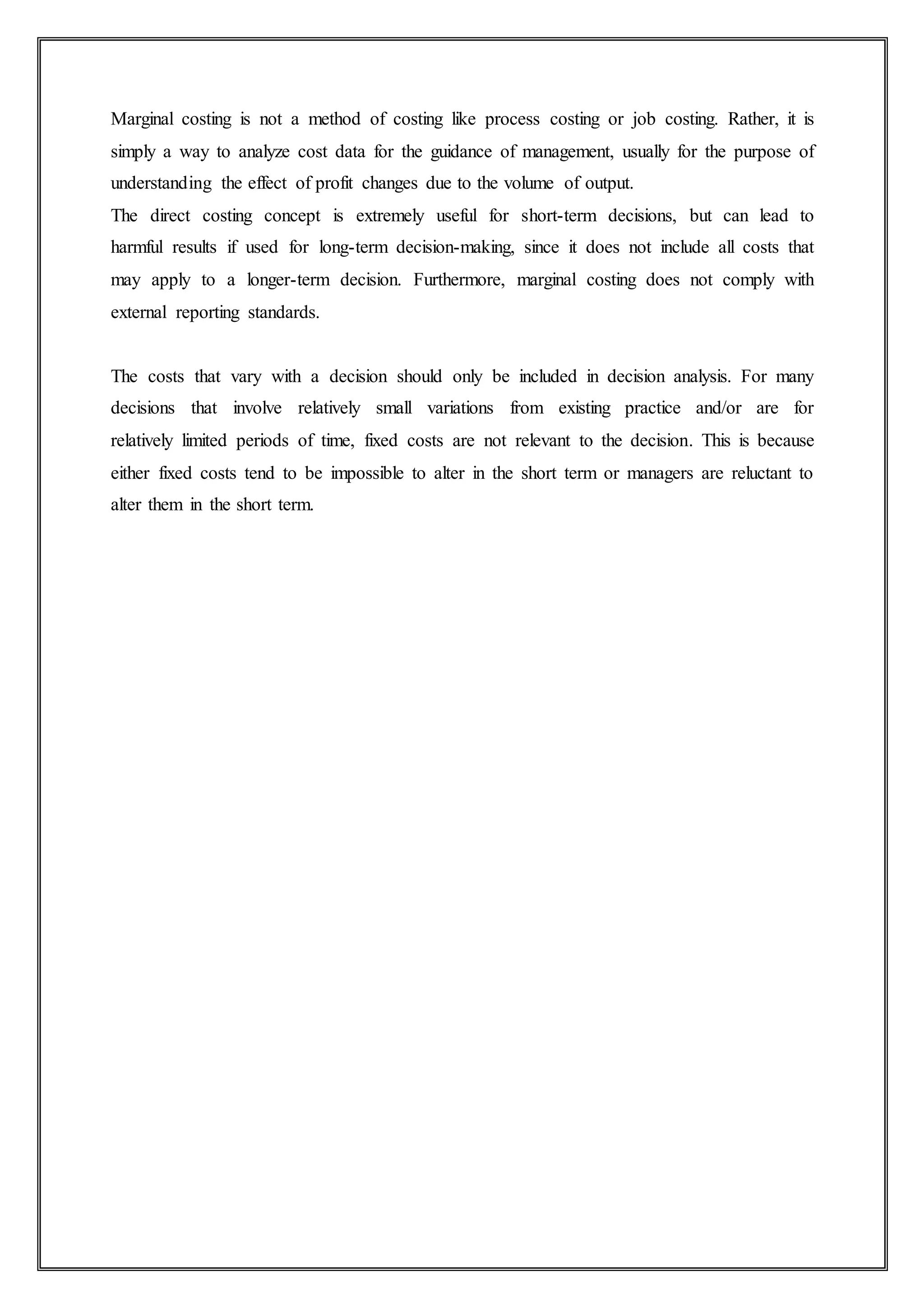 Marginal costing is not a method of costing like process costing or job costing. Rather, it is
simply a way to analyze cost data for the guidance of management, usually for the purpose of
understanding the effect of profit changes due to the volume of output.
The direct costing concept is extremely useful for short-term decisions, but can lead to
harmful results if used for long-term decision-making, since it does not include all costs that
may apply to a longer-term decision. Furthermore, marginal costing does not comply with
external reporting standards.
The costs that vary with a decision should only be included in decision analysis. For many
decisions that involve relatively small variations from existing practice and/or are for
relatively limited periods of time, fixed costs are not relevant to the decision. This is because
either fixed costs tend to be impossible to alter in the short term or managers are reluctant to
alter them in the short term.
 