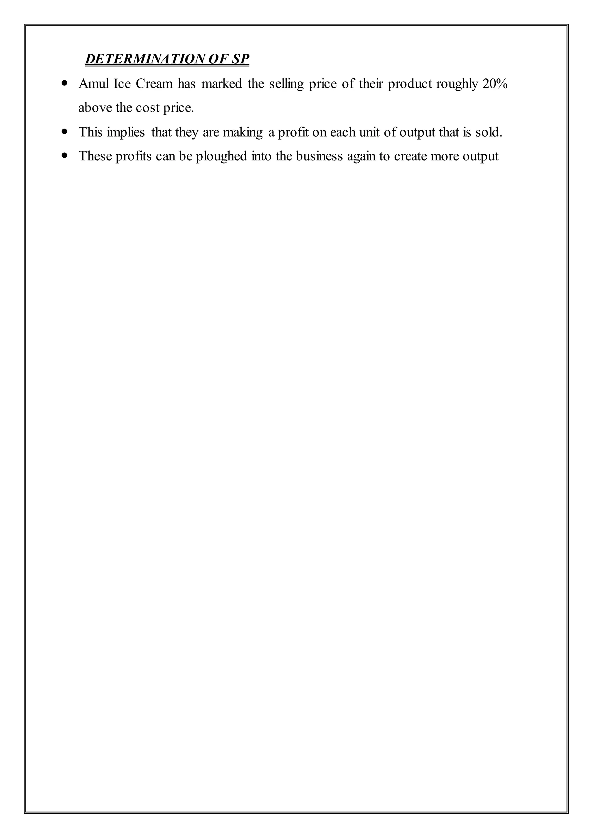 DETERMINATION OF SP
 Amul Ice Cream has marked the selling price of their product roughly 20%
above the cost price.
 This implies that they are making a profit on each unit of output that is sold.
 These profits can be ploughed into the business again to create more output
 