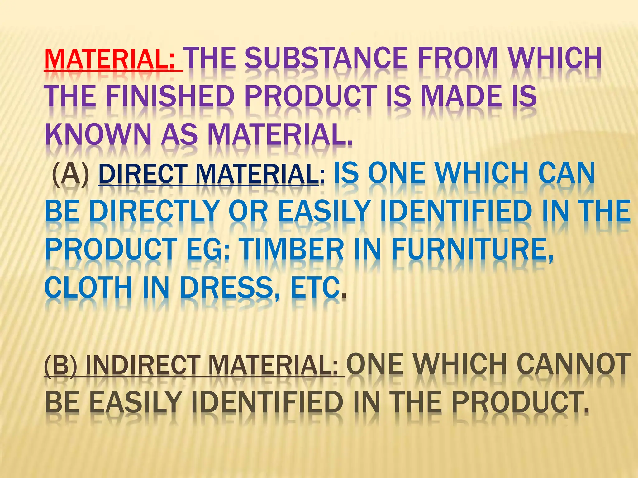 MATERIAL: THE SUBSTANCE FROM WHICH
THE FINISHED PRODUCT IS MADE IS
KNOWN AS MATERIAL.
(A) DIRECT MATERIAL: IS ONE WHICH CAN
BE DIRECTLY OR EASILY IDENTIFIED IN THE
PRODUCT EG: TIMBER IN FURNITURE,
CLOTH IN DRESS, ETC.
(B) INDIRECT MATERIAL: ONE WHICH CANNOT
BE EASILY IDENTIFIED IN THE PRODUCT.
 