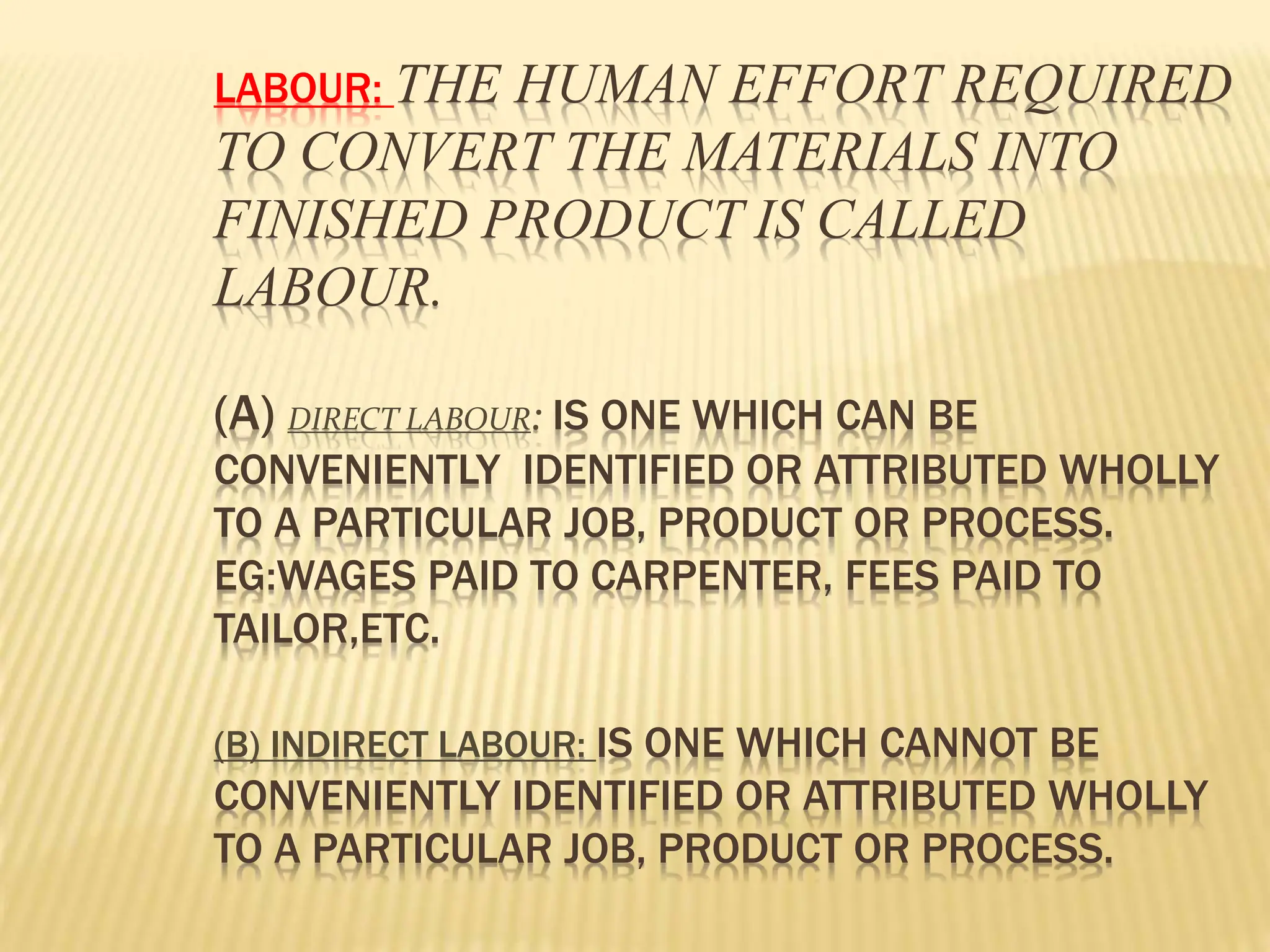 LABOUR: THE HUMAN EFFORT REQUIRED
TO CONVERT THE MATERIALS INTO
FINISHED PRODUCT IS CALLED
LABOUR.
(A) DIRECT LABOUR: IS ONE WHICH CAN BE
CONVENIENTLY IDENTIFIED OR ATTRIBUTED WHOLLY
TO A PARTICULAR JOB, PRODUCT OR PROCESS.
EG:WAGES PAID TO CARPENTER, FEES PAID TO
TAILOR,ETC.
(B) INDIRECT LABOUR: IS ONE WHICH CANNOT BE
CONVENIENTLY IDENTIFIED OR ATTRIBUTED WHOLLY
TO A PARTICULAR JOB, PRODUCT OR PROCESS.
 