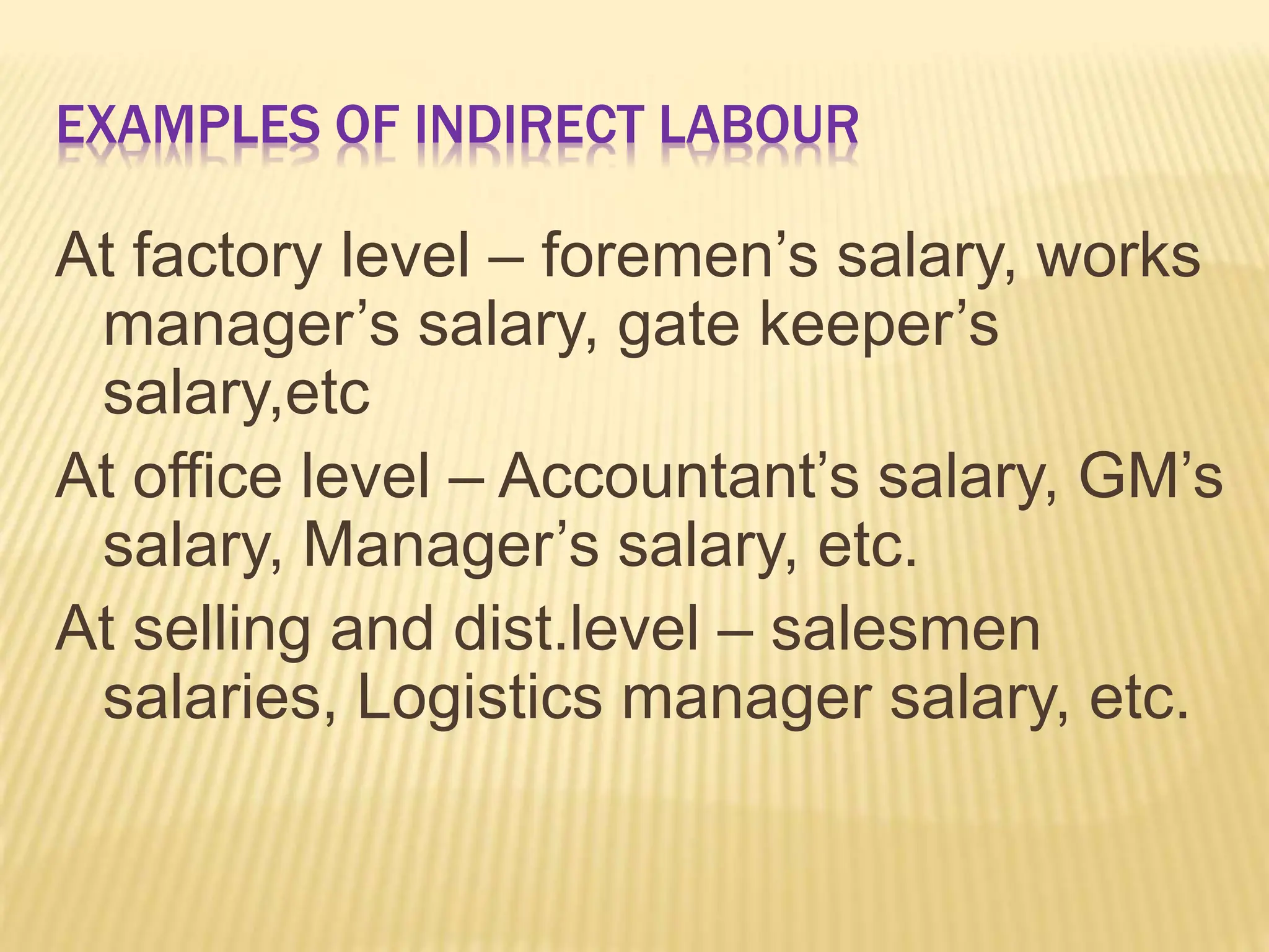 EXAMPLES OF INDIRECT LABOUR
At factory level – foremen’s salary, works
manager’s salary, gate keeper’s
salary,etc
At office level – Accountant’s salary, GM’s
salary, Manager’s salary, etc.
At selling and dist.level – salesmen
salaries, Logistics manager salary, etc.
 
