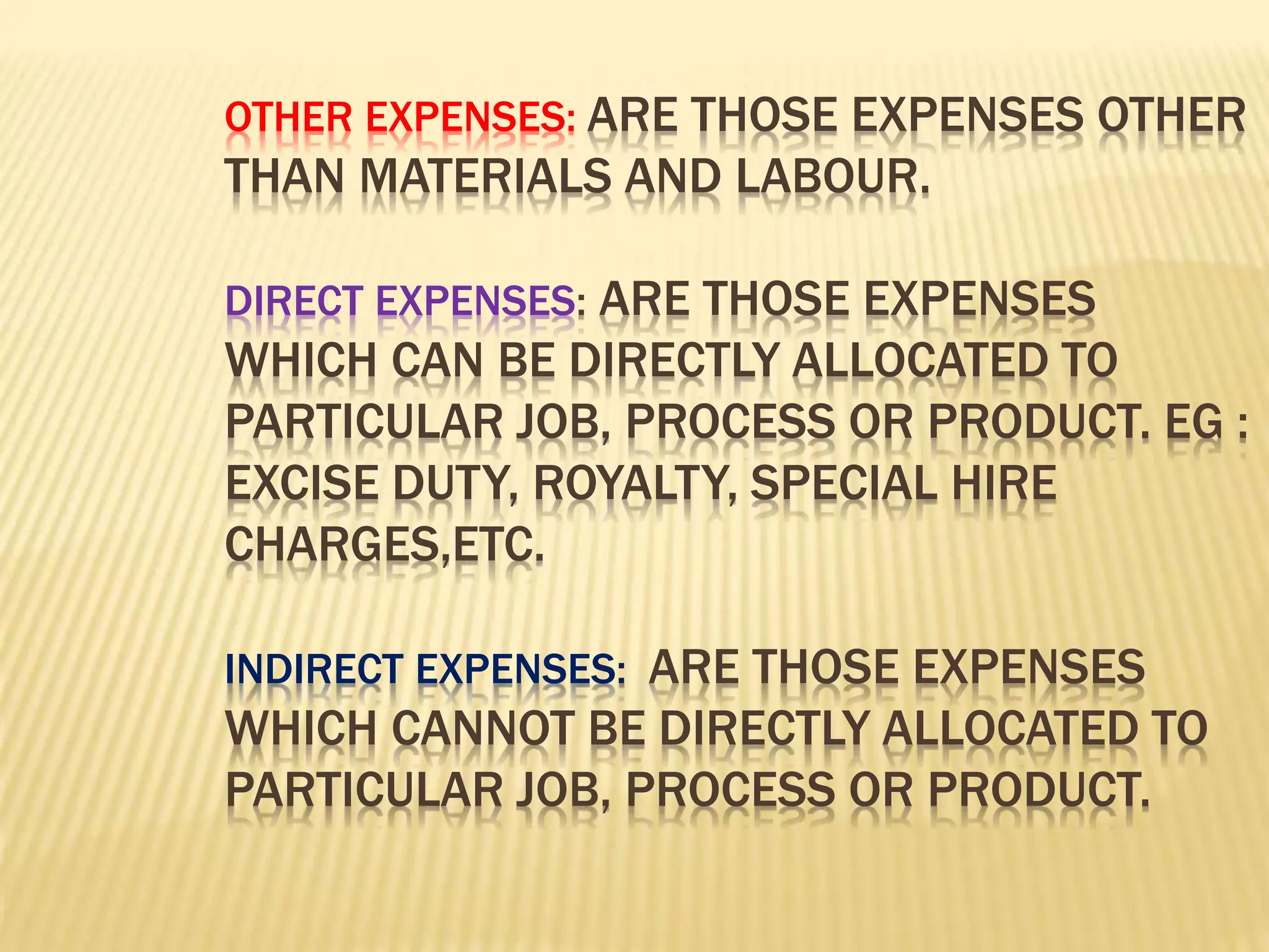 OTHER EXPENSES: ARE THOSE EXPENSES OTHER
THAN MATERIALS AND LABOUR.
DIRECT EXPENSES: ARE THOSE EXPENSES
WHICH CAN BE DIRECTLY ALLOCATED TO
PARTICULAR JOB, PROCESS OR PRODUCT. EG :
EXCISE DUTY, ROYALTY, SPECIAL HIRE
CHARGES,ETC.
INDIRECT EXPENSES: ARE THOSE EXPENSES
WHICH CANNOT BE DIRECTLY ALLOCATED TO
PARTICULAR JOB, PROCESS OR PRODUCT.
 