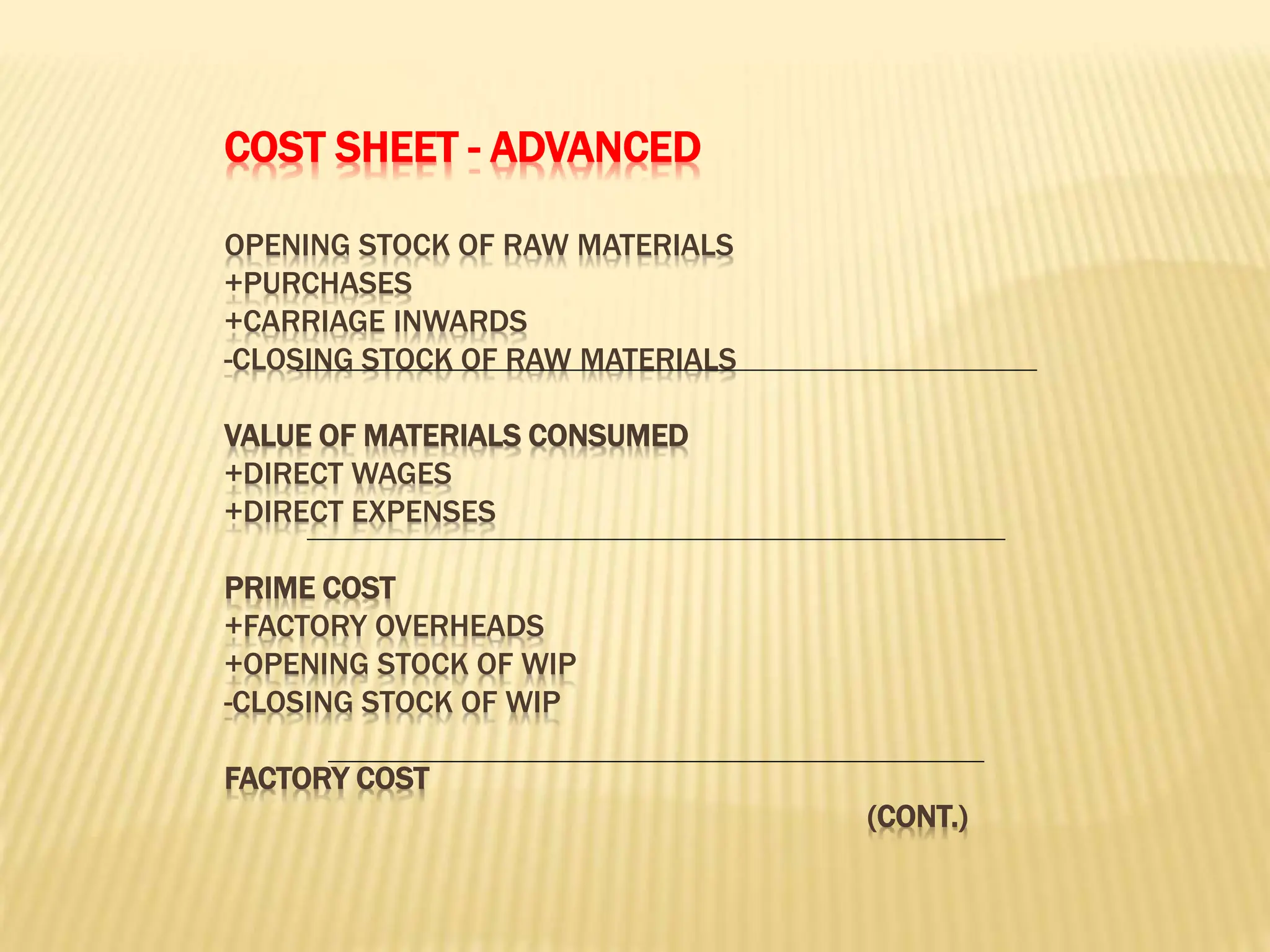COST SHEET - ADVANCED
OPENING STOCK OF RAW MATERIALS
+PURCHASES
+CARRIAGE INWARDS
-CLOSING STOCK OF RAW MATERIALS
VALUE OF MATERIALS CONSUMED
+DIRECT WAGES
+DIRECT EXPENSES
PRIME COST
+FACTORY OVERHEADS
+OPENING STOCK OF WIP
-CLOSING STOCK OF WIP
FACTORY COST
(CONT.)
 