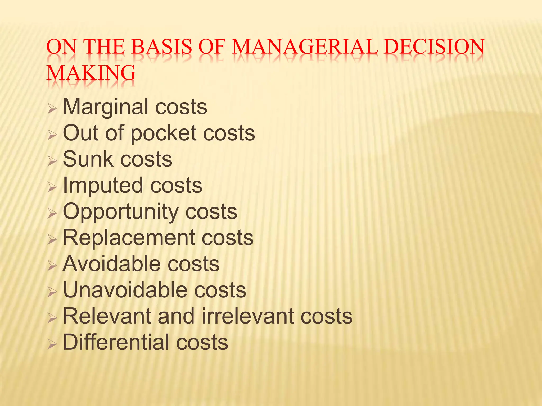 ON THE BASIS OF MANAGERIAL DECISION
MAKING
 Marginal costs
 Out of pocket costs
 Sunk costs
 Imputed costs
 Opportunity costs
 Replacement costs
 Avoidable costs
 Unavoidable costs
 Relevant and irrelevant costs
 Differential costs
 