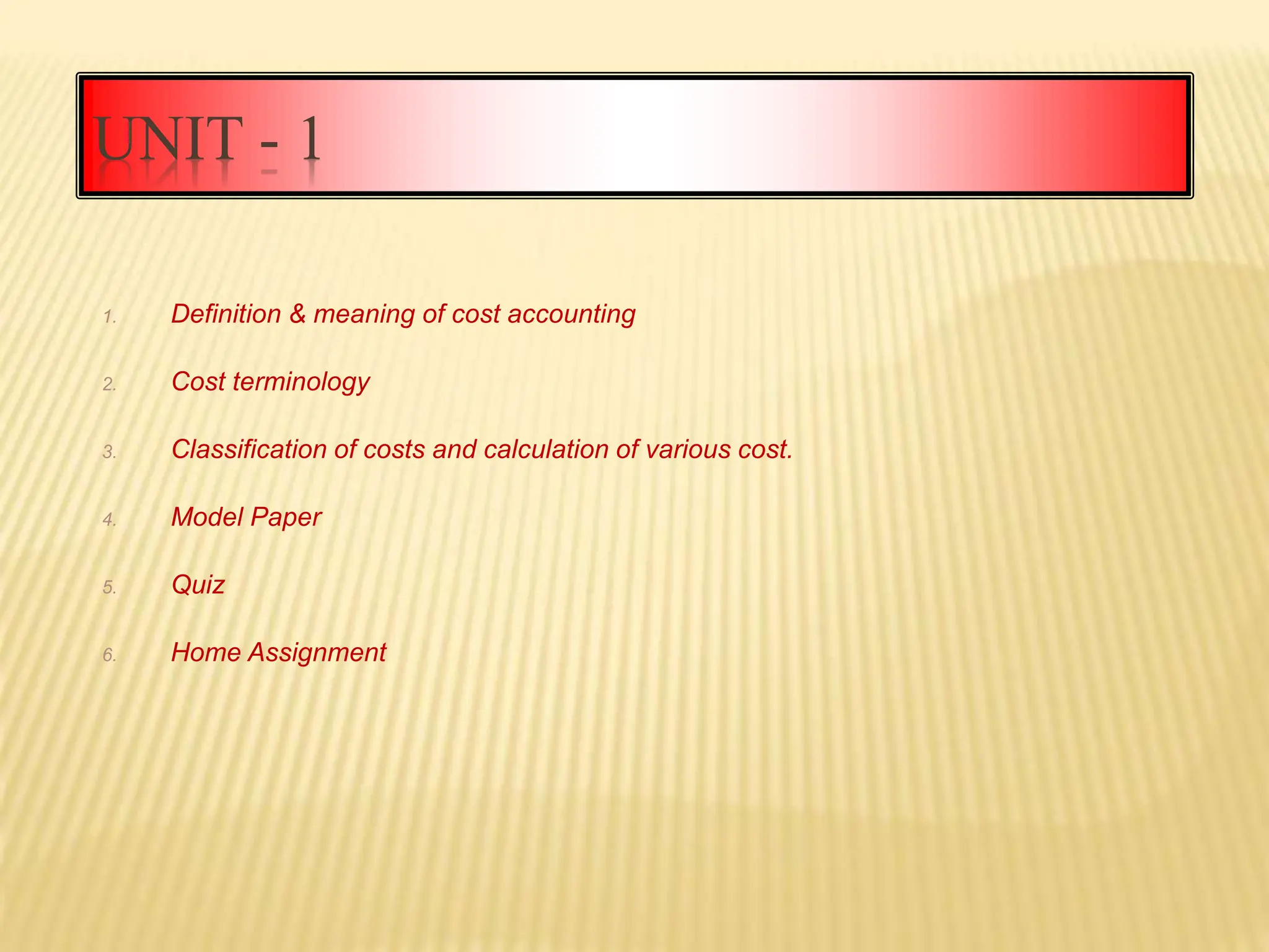 UNIT - 1
1. Definition & meaning of cost accounting
2. Cost terminology
3. Classification of costs and calculation of various cost.
4. Model Paper
5. Quiz
6. Home Assignment
 