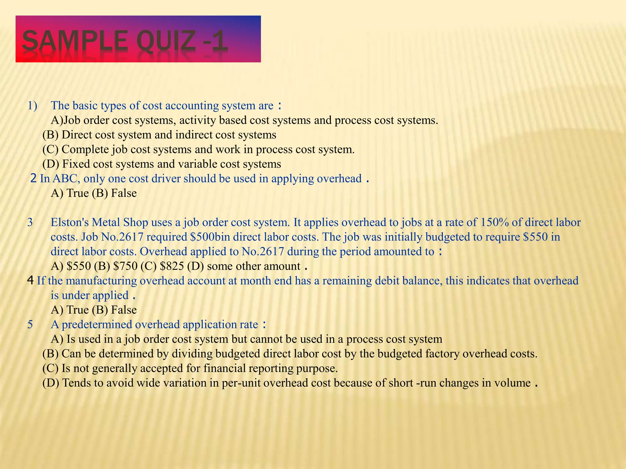 SAMPLE QUIZ -1
1) The basic types of cost accounting system are :
A)Job order cost systems, activity based cost systems and process cost systems.
(B) Direct cost system and indirect cost systems
(C) Complete job cost systems and work in process cost system.
(D) Fixed cost systems and variable cost systems
2 In ABC, only one cost driver should be used in applying overhead .
A) True (B) False
3 Elston's Metal Shop uses a job order cost system. It applies overhead to jobs at a rate of 150% of direct labor
costs. Job No.2617 required $500bin direct labor costs. The job was initially budgeted to require $550 in
direct labor costs. Overhead applied to No.2617 during the period amounted to :
A) $550 (B) $750 (C) $825 (D) some other amount .
4 If the manufacturing overhead account at month end has a remaining debit balance, this indicates that overhead
is under applied .
A) True (B) False
5 A predetermined overhead application rate :
A) Is used in a job order cost system but cannot be used in a process cost system
(B) Can be determined by dividing budgeted direct labor cost by the budgeted factory overhead costs.
(C) Is not generally accepted for financial reporting purpose.
(D) Tends to avoid wide variation in per-unit overhead cost because of short -run changes in volume .
 