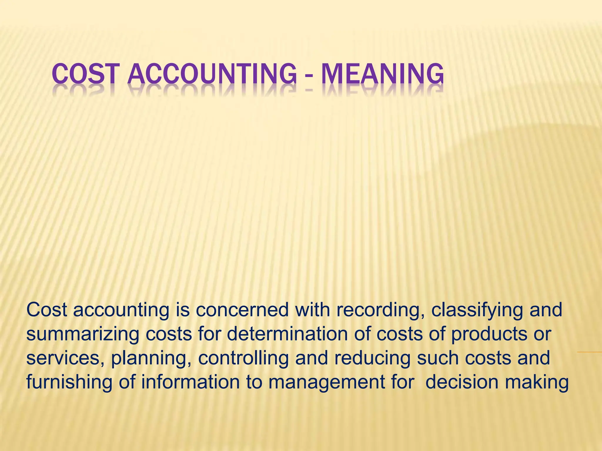 COST ACCOUNTING - MEANING
Cost accounting is concerned with recording, classifying and
summarizing costs for determination of costs of products or
services, planning, controlling and reducing such costs and
furnishing of information to management for decision making
 