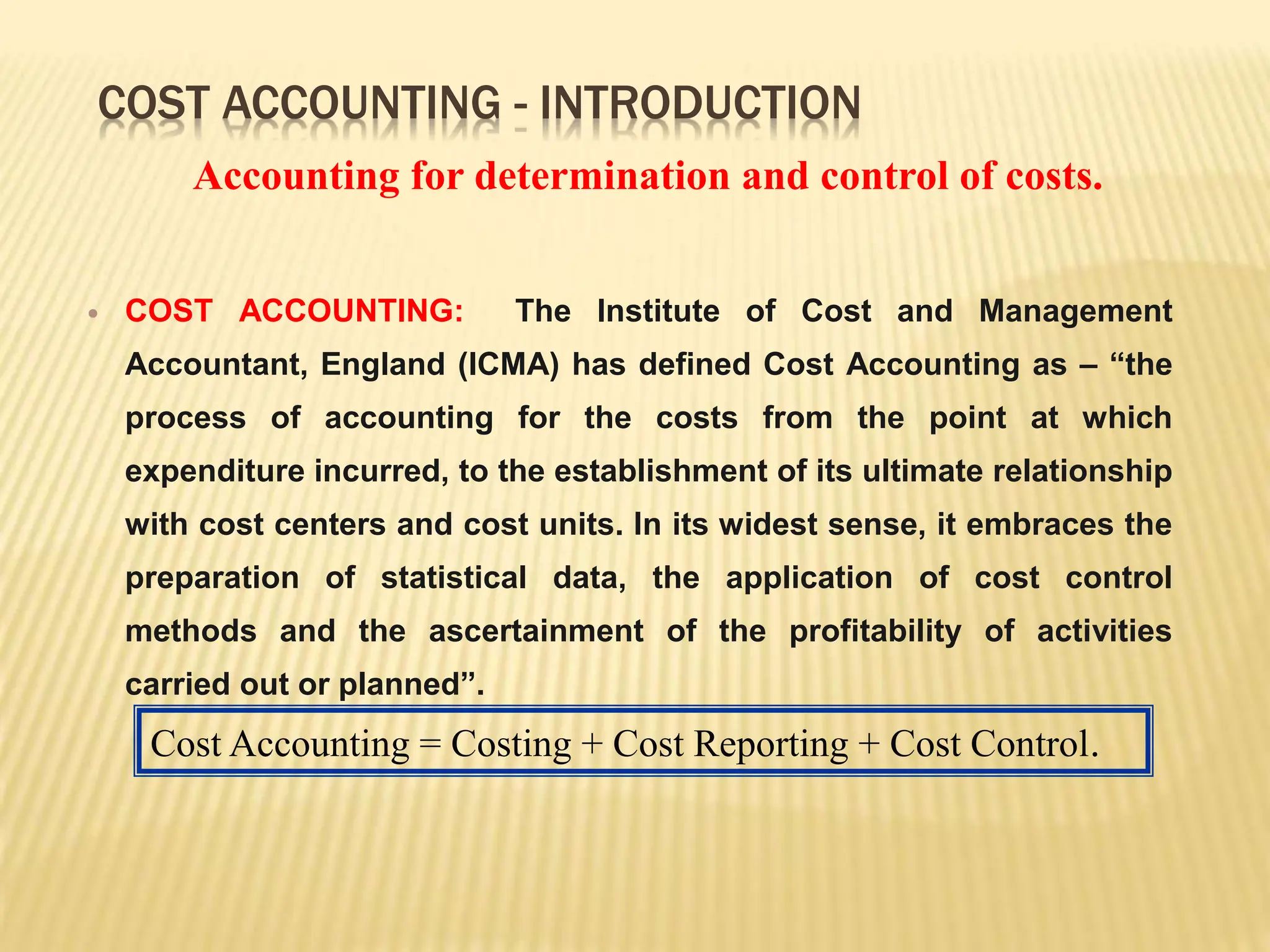 COST ACCOUNTING - INTRODUCTION
 COST ACCOUNTING: The Institute of Cost and Management
Accountant, England (ICMA) has defined Cost Accounting as – “the
process of accounting for the costs from the point at which
expenditure incurred, to the establishment of its ultimate relationship
with cost centers and cost units. In its widest sense, it embraces the
preparation of statistical data, the application of cost control
methods and the ascertainment of the profitability of activities
carried out or planned”.
Cost Accounting = Costing + Cost Reporting + Cost Control.
Accounting for determination and control of costs.
 