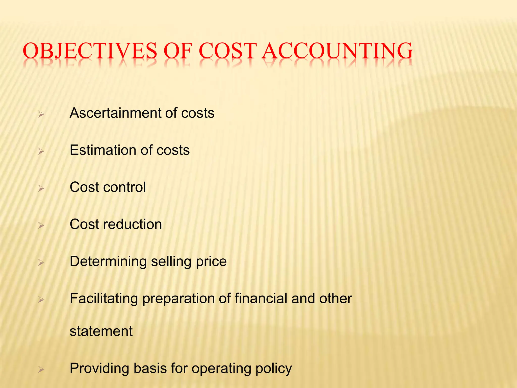 OBJECTIVES OF COST ACCOUNTING
 Ascertainment of costs
 Estimation of costs
 Cost control
 Cost reduction
 Determining selling price
 Facilitating preparation of financial and other
statement
 Providing basis for operating policy
 