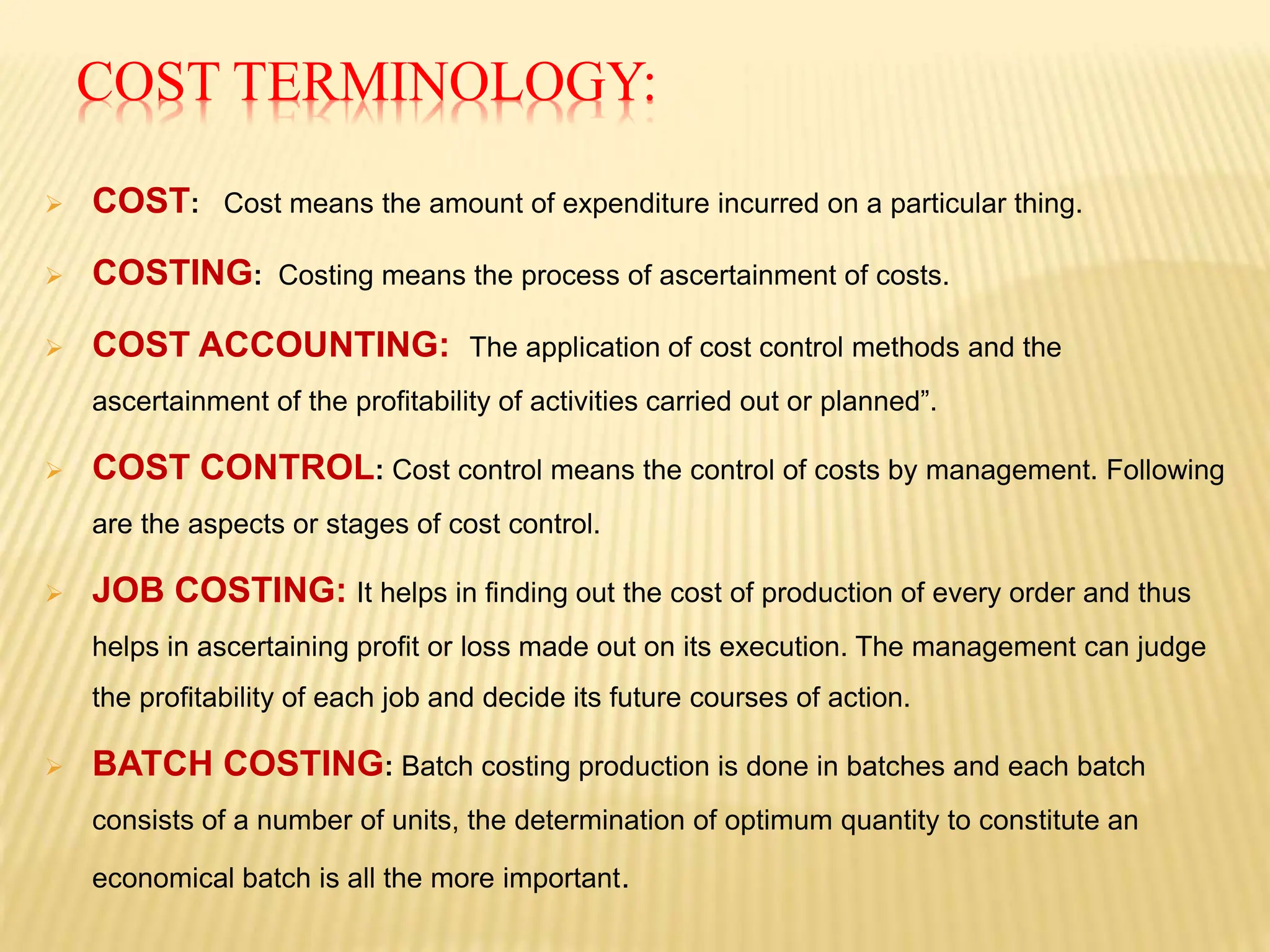 COST TERMINOLOGY:
 COST: Cost means the amount of expenditure incurred on a particular thing.
 COSTING: Costing means the process of ascertainment of costs.
 COST ACCOUNTING: The application of cost control methods and the
ascertainment of the profitability of activities carried out or planned”.
 COST CONTROL: Cost control means the control of costs by management. Following
are the aspects or stages of cost control.
 JOB COSTING: It helps in finding out the cost of production of every order and thus
helps in ascertaining profit or loss made out on its execution. The management can judge
the profitability of each job and decide its future courses of action.
 BATCH COSTING: Batch costing production is done in batches and each batch
consists of a number of units, the determination of optimum quantity to constitute an
economical batch is all the more important.
 