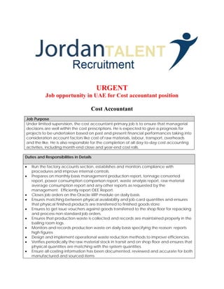 URGENT
Job opportunity in UAE for Cost accountant position
Cost Accountant
Job Purpose
Under limited supervision, the cost accountant primary job is to ensure that managerial
decisions are well within the cost prescriptions. He is expected to give a prognosis for
projects to be undertaken based on past and present financial performances taking into
consideration account factors like cost of raw materials, labour, transport, overheads
and the like. He is also responsible for the completion of all day-to-day cost accounting
activities, including month-end close and year-end cost rolls.
Duties and Responsibilities in Details
• Run the factory accounts section, establishes and monitors compliance with
procedures and improve internal controls.
• Prepares on monthly basis management production report, tonnage converted
report, power consumption comparison report, waste analysis report, raw material
average consumption report and any other reports as requested by the
management. Efficiently report OEE Report.
• Closes job orders on the Oracle WIP module on daily basis.
• Ensures matching between physical availability and job card quantities and ensures
that physical finished products are transferred to finished goods store.
• Ensures to get issue vouchers against goods transferred to the shop floor for repacking
and process non-standard job orders.
• Ensures that production waste is collected and records are maintained properly in the
bailing room logs.
• Monitors and records production waste on daily basis specifying the reason; reports
high figures
• Design and implement operational waste reduction methods to improve efficiencies.
• Verifies periodically the raw material stock in transit and on shop floor and ensures that
physical quantities are matching with the system quantities.
• Ensure all costing information has been documented, reviewed and accurate for both
manufactured and sourced items
 