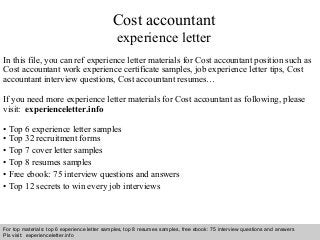 Cost accountant 
experience letter 
In this file, you can ref experience letter materials for Cost accountant position such as 
Cost accountant work experience certificate samples, job experience letter tips, Cost 
accountant interview questions, Cost accountant resumes… 
If you need more experience letter materials for Cost accountant as following, please 
visit: experienceletter.info 
• Top 6 experience letter samples 
• Top 32 recruitment forms 
• Top 7 cover letter samples 
• Top 8 resumes samples 
• Free ebook: 75 interview questions and answers 
• Top 12 secrets to win every job interviews 
For top materials: top 6 experience letter samples, top 8 resumes samples, free ebook: 75 interview questions and answers 
Pls visit: experienceletter.info 
Interview questions and answers – free download/ pdf and ppt file 
 