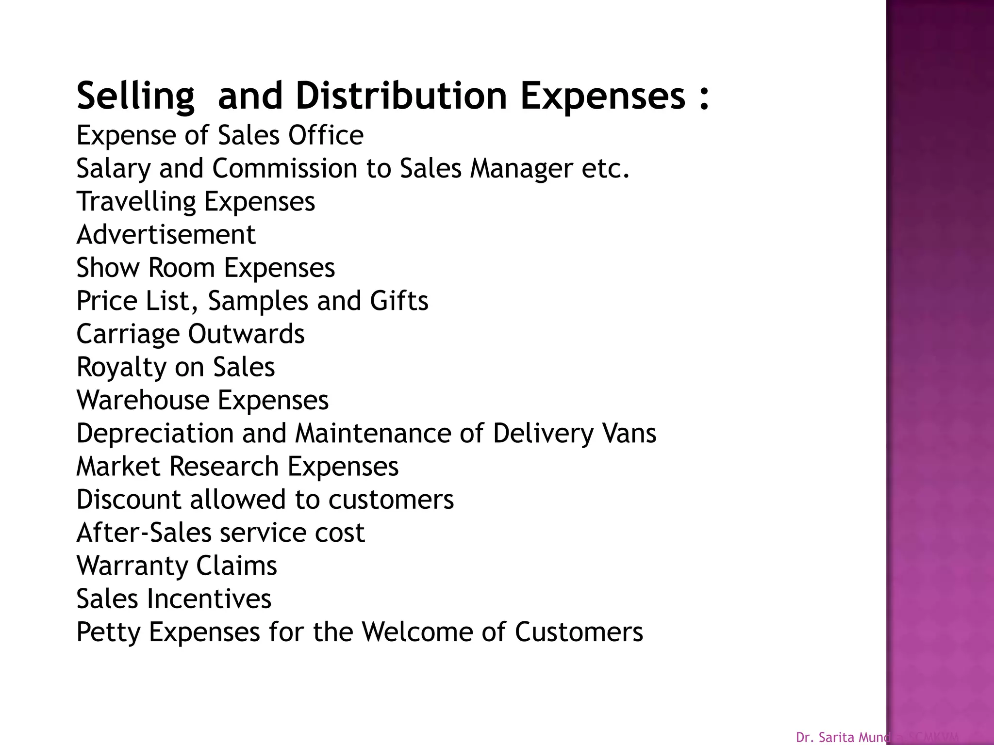 Selling and Distribution Expenses :
Expense of Sales Office
Salary and Commission to Sales Manager etc.
Travelling Expenses
Advertisement
Show Room Expenses
Price List, Samples and Gifts
Carriage Outwards
Royalty on Sales
Warehouse Expenses
Depreciation and Maintenance of Delivery Vans
Market Research Expenses
Discount allowed to customers
After-Sales service cost
Warranty Claims
Sales Incentives
Petty Expenses for the Welcome of Customers

Dr. Sarita Mundra,SCMKVM

 