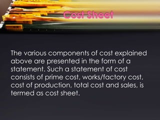 The various components of cost explained
above are presented in the form of a
statement. Such a statement of cost
consists of prime cost, works/factory cost,
cost of production, total cost and sales, is
termed as cost sheet.
 