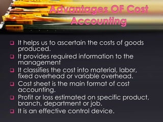    It helps us to ascertain the costs of goods
    produced.
   It provides required information to the
    management
   It classifies the cost into material, labor,
    fixed overhead or variable overhead.
   Cost sheet is the main format of cost
    accounting.
   Profit or loss estimated on specific product,
    branch, department or job.
   It is an effective control device.
 
