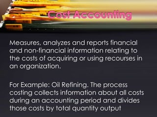 Measures, analyzes and reports financial
and non-financial information relating to
the costs of acquiring or using recourses in
an organization.

For Example: Oil Refining. The process
costing collects information about all costs
during an accounting period and divides
those costs by total quantity output
 