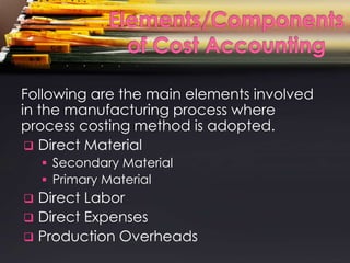 Following are the main elements involved
in the manufacturing process where
process costing method is adopted.
  Direct Material
     Secondary Material
     Primary Material
 Direct Labor
 Direct Expenses
 Production Overheads
 