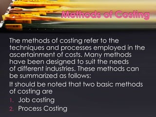 The methods of costing refer to the
techniques and processes employed in the
ascertainment of costs. Many methods
have been designed to suit the needs
of different industries. These methods can
be summarized as follows:
It should be noted that two basic methods
of costing are
1. Job costing
2. Process Costing
 