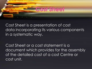 Cost Sheet is a presentation of cost
data incorporating its various components
in a systematic way.

Cost Sheet or a cost statement is a
document which provides for the assembly
of the detailed cost of a cost Centre or
cost unit.
 