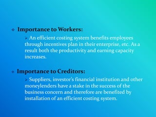    Importance to Workers:
       An efficient costing system benefits employees
      through incentives plan in their enterprise, etc. As a
      result both the productivity and earning capacity
      increases.

   Importance to Creditors:
       Suppliers, investor’s financial institution and other
      moneylenders have a stake in the success of the
      business concern and therefore are benefited by
      installation of an efficient costing system.
 