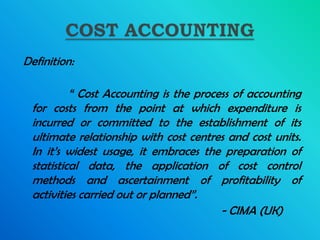 Definition:

          “ Cost Accounting is the process of accounting
 for costs from the point at which expenditure is
 incurred or committed to the establishment of its
 ultimate relationship with cost centres and cost units.
 In it’s widest usage, it embraces the preparation of
 statistical data, the application of cost control
 methods and ascertainment of profitability of
 activities carried out or planned”.
                                        - CIMA (UK)
 