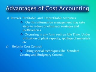 1) Reveals Profitable and Unprofitable Activities:
           On this information management may take
            steps to reduce or eliminate wastages and
            inefficiencies.
           Occurring in any form such as Idle Time, Under
            utilization of plant capacity, spoilage of materials
            etc.
2) Helps in Cost Control:
           Using special techniques like Standard
          Costing and Budgetary Control .
 
