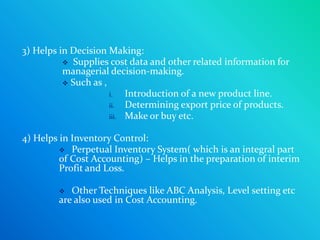 3) Helps in Decision Making:
           Supplies cost data and other related information for
          managerial decision-making.
           Such as ,
                      i.   Introduction of a new product line.
                      ii.  Determining export price of products.
                      iii. Make or buy etc.


4) Helps in Inventory Control:
          Perpetual Inventory System( which is an integral part
         of Cost Accounting) – Helps in the preparation of interim
         Profit and Loss.

          Other Techniques like ABC Analysis, Level setting etc
        are also used in Cost Accounting.
 