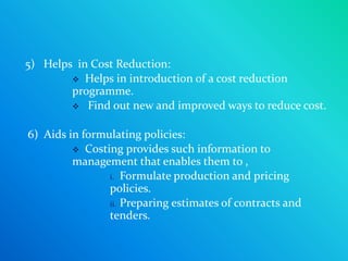 5) Helps in Cost Reduction:
         Helps in introduction of a cost reduction
        programme.
         Find out new and improved ways to reduce cost.


6) Aids in formulating policies:
          Costing provides such information to
         management that enables them to ,
                i. Formulate production and pricing
                policies.
                ii. Preparing estimates of contracts and
                tenders.
 