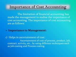 The limitation of financial accounting has
    made the management to realise the importance of
    cost accounting. The importance of cost accounting
    are as follows:

   Importance to Management:

1) Helps in ascertainment of cost:
                Ascertainment of cost of process, product, Job,
    contract, activity, etc., by using different techniques such
    as Job costing and Process costing.
 