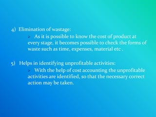 4) Elimination of wastage:
        As it is possible to know the cost of product at
       every stage, it becomes possible to check the forms of
       waste such as time, expenses, material etc .

5) Helps in identifying unprofitable activities:
       With the help of cost accounting the unprofitable
      activities are identified, so that the necessary correct
      action may be taken.
 