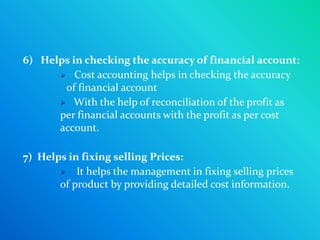 6) Helps in checking the accuracy of financial account:
       Cost accounting helps in checking the accuracy
       of financial account
       With the help of reconciliation of the profit as
      per financial accounts with the profit as per cost
      account.

7) Helps in fixing selling Prices:
        It helps the management in fixing selling prices
       of product by providing detailed cost information.
 