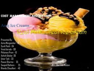 COST MANAGEMENT Accounting:


Anuj Ice Creams
                 Real Milk…..real ice cream
Presented By:
Asma Mazgaonkar - 01
Suvik Patel - 04
Vinod darade - 08
Philomen Prem - 10
Ashish Ubalae -36
Umer Tatli - 33
Pawan Sharma - 35             PRESENTED TO:
Swapnil Rathore - 25          Mrs. Sharmila Madam
Khandu Chaudhari - 40                               1
 