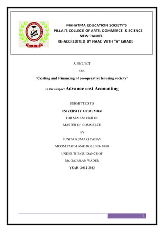 1
A PROJECT
ON
“Costing and Financing of co-operative housing society”
In the subject Advance cost Accounting
SUBMITTED TO
UNIVERSITY OF MUMBAI
FOR SEMESTER-II OF
MASTER OF COMMERCE
BY
SUNITA KUMARI YADAV
MCOM PART-I AND ROLL NO- 1890
UNDER THE GUIDANCE OF
Mr. GAJANAN WADER
YEAR- 2012-2013
 